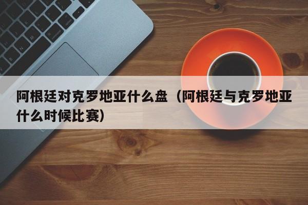 阿根廷对克罗地亚什么盘（阿根廷与克罗地亚什么时候比赛）