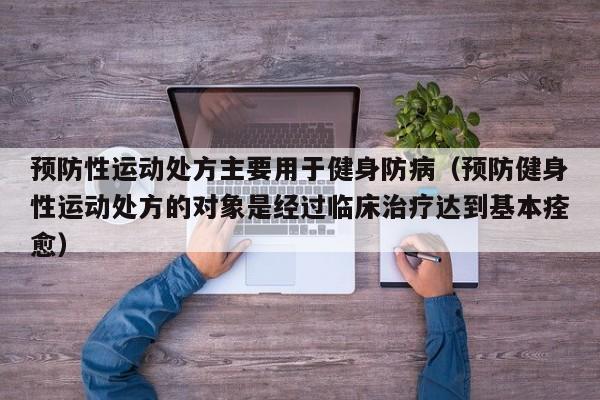 预防性运动处方主要用于健身防病（预防健身性运动处方的对象是经过临床治疗达到基本痊愈）