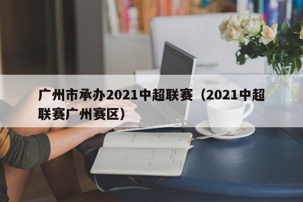 广州市承办2021中超联赛（2021中超联赛广州赛区）