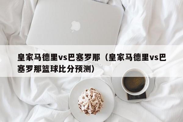 皇家马德里vs巴塞罗那（皇家马德里vs巴塞罗那篮球比分预测）