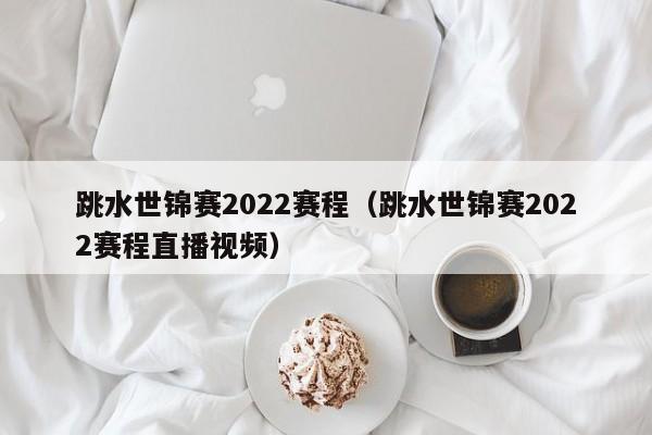 跳水世锦赛2022赛程（跳水世锦赛2022赛程直播视频）