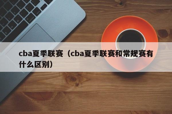 cba夏季联赛（cba夏季联赛和常规赛有什么区别）