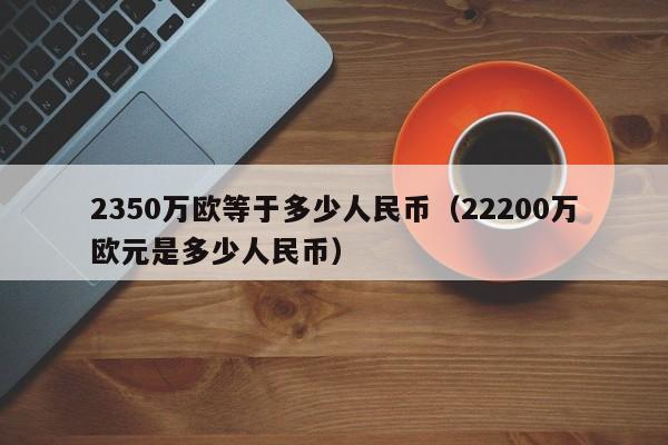 2350万欧等于多少人民币（22200万欧元是多少人民币）