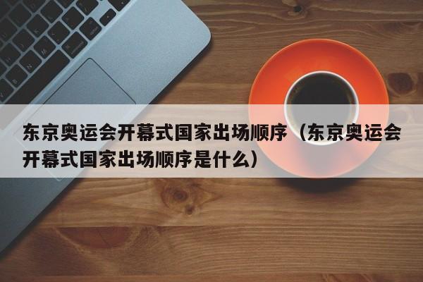 东京奥运会开幕式国家出场顺序（东京奥运会开幕式国家出场顺序是什么）