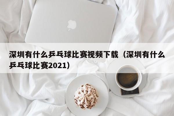 深圳有什么乒乓球比赛视频下载（深圳有什么乒乓球比赛2021）