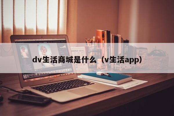 dv生活商城是什么（v生活app）