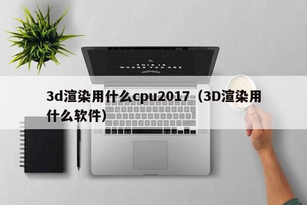 3d渲染用什么cpu2017（3D渲染用什么软件）