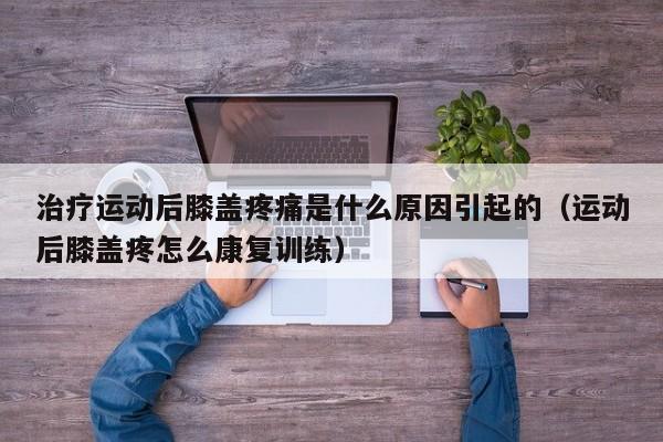 治疗运动后膝盖疼痛是什么原因引起的（运动后膝盖疼怎么康复训练）