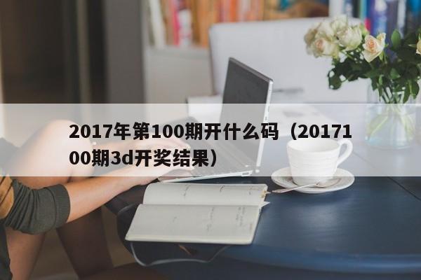 2017年第100期开什么码（2017100期3d开奖结果）