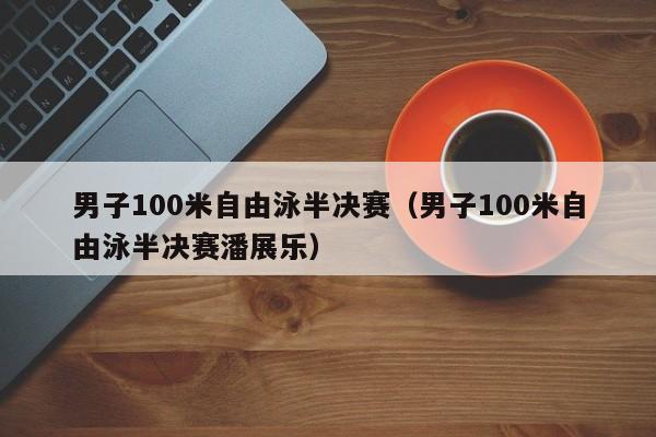 男子100米自由泳半决赛（男子100米自由泳半决赛潘展乐）